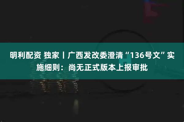 明利配资 独家丨广西发改委澄清“136号文”实施细则：尚无正式版本上报审批