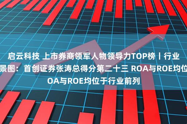启云科技 上市券商领军人物领导力TOP榜丨行业数据评价全景图：首创证券张涛总得分第二十三 ROA与ROE均位于行业前列
