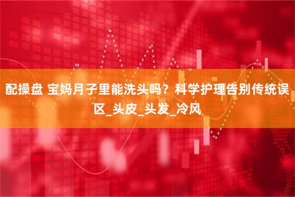 配操盘 宝妈月子里能洗头吗？科学护理告别传统误区_头皮_头发_冷风