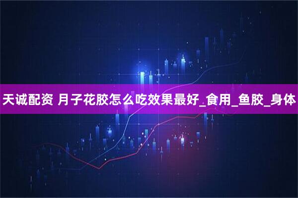 天诚配资 月子花胶怎么吃效果最好_食用_鱼胶_身体