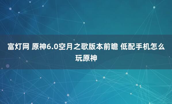 富灯网 原神6.0空月之歌版本前瞻 低配手机怎么玩原神