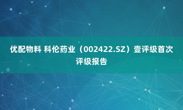 优配物料 科伦药业（002422.SZ）壹评级首次评级报告