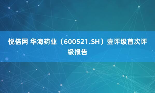 悦倍网 华海药业（600521.SH）壹评级首次评级报告