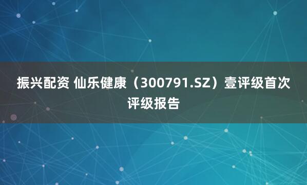 振兴配资 仙乐健康（300791.SZ）壹评级首次评级报告