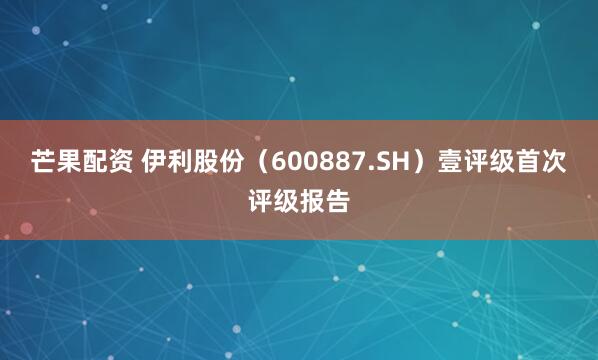 芒果配资 伊利股份（600887.SH）壹评级首次评级报告