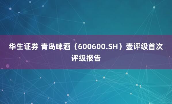 华生证券 青岛啤酒（600600.SH）壹评级首次评级报告