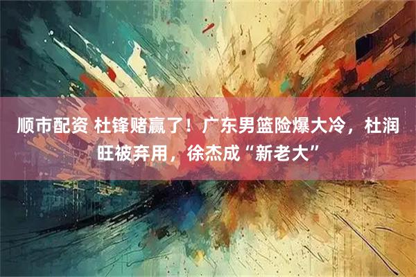 顺市配资 杜锋赌赢了！广东男篮险爆大冷，杜润旺被弃用，徐杰成“新老大”