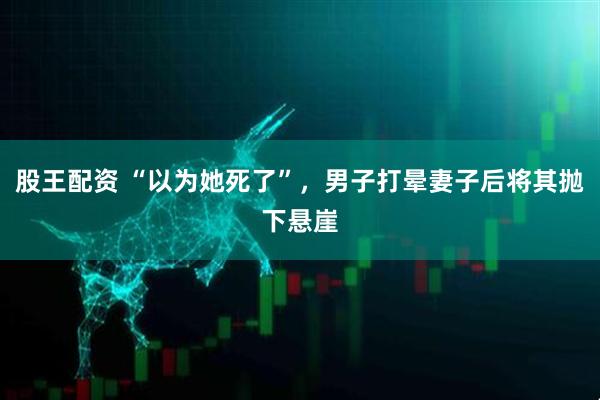 股王配资 “以为她死了”，男子打晕妻子后将其抛下悬崖