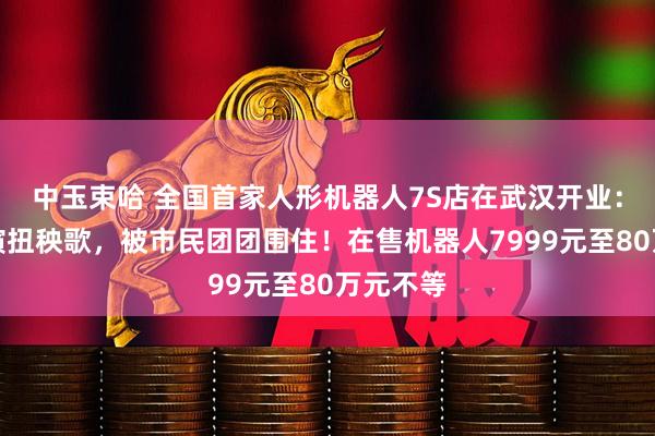 中玉束哈 全国首家人形机器人7S店在武汉开业：现场表演扭秧歌，被市民团团围住！在售机器人7999元至80万元不等