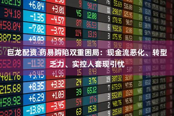 巨龙配资 药易购陷双重困局：现金流恶化、转型乏力、实控人套现引忧