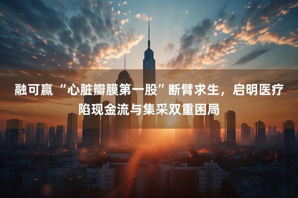 融可赢 “心脏瓣膜第一股”断臂求生，启明医疗陷现金流与集采双重困局