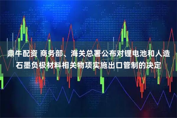 鼎牛配资 商务部、海关总署公布对锂电池和人造石墨负极材料相关物项实施出口管制的决定