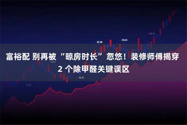 富裕配 别再被 “晾房时长” 忽悠！装修师傅揭穿 2 个除甲醛关键误区