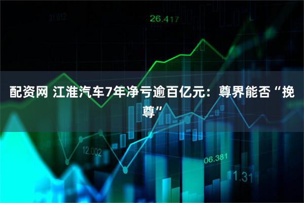 配资网 江淮汽车7年净亏逾百亿元：尊界能否“挽尊”
