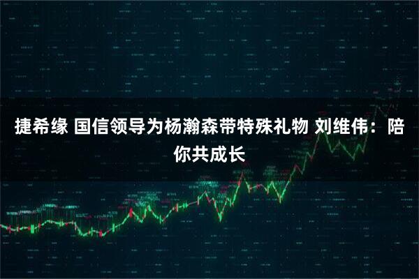 捷希缘 国信领导为杨瀚森带特殊礼物 刘维伟：陪你共成长