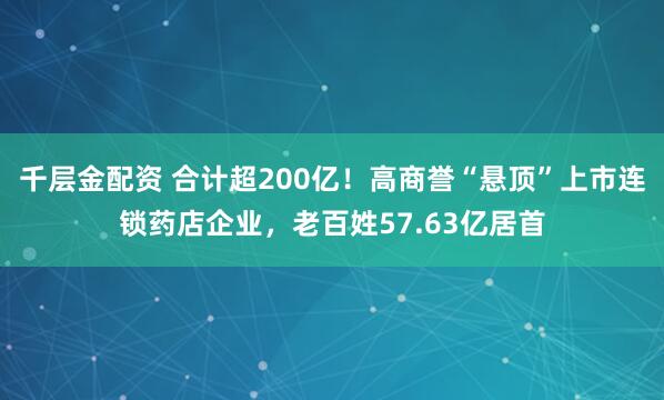 千层金配资 合计超200亿！高商誉“悬顶”上市连锁药店企业，老百姓57.63亿居首