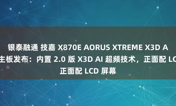 银泰融通 技嘉 X870E AORUS XTREME X3D AI TOP 主板发布：内置 2.0 版 X3D AI 超频技术，正面配 LCD 屏幕