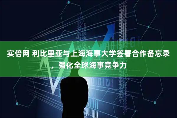 实倍网 利比里亚与上海海事大学签署合作备忘录，强化全球海事竞争力