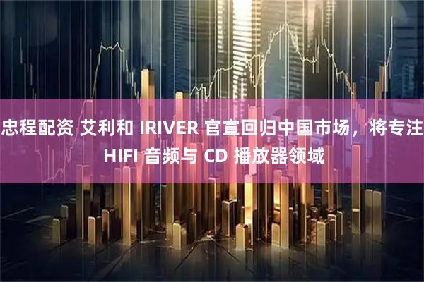 忠程配资 艾利和 IRIVER 官宣回归中国市场，将专注 HIFI 音频与 CD 播放器领域