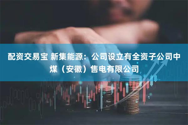 配资交易宝 新集能源：公司设立有全资子公司中煤（安徽）售电有限公司