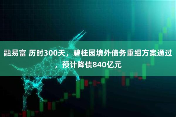 融易富 历时300天，碧桂园境外债务重组方案通过，预计降债840亿元