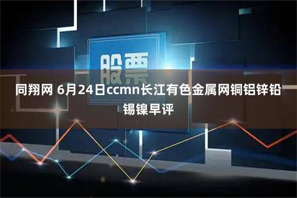 同翔网 6月24日ccmn长江有色金属网铜铝锌铅锡镍早评