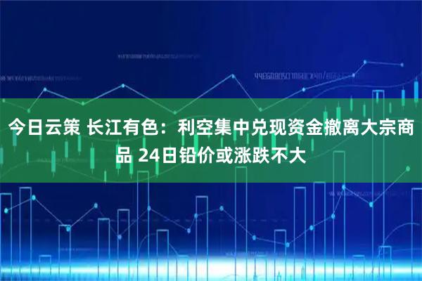 今日云策 长江有色：利空集中兑现资金撤离大宗商品 24日铅价或涨跌不大