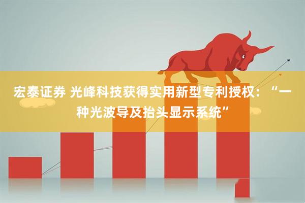 宏泰证券 光峰科技获得实用新型专利授权：“一种光波导及抬头显示系统”
